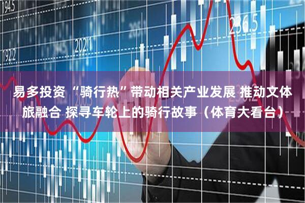 易多投资 “骑行热”带动相关产业发展 推动文体旅融合 探寻车轮上的骑行故事（体育大看台）