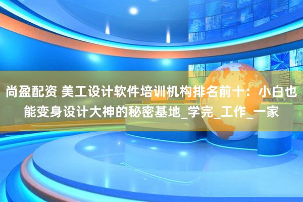 尚盈配资 美工设计软件培训机构排名前十：小白也能变身设计大神的秘密基地_学完_工作_一家