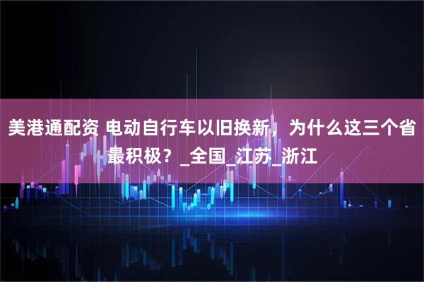 美港通配资 电动自行车以旧换新，为什么这三个省最积极？_全国_江苏_浙江