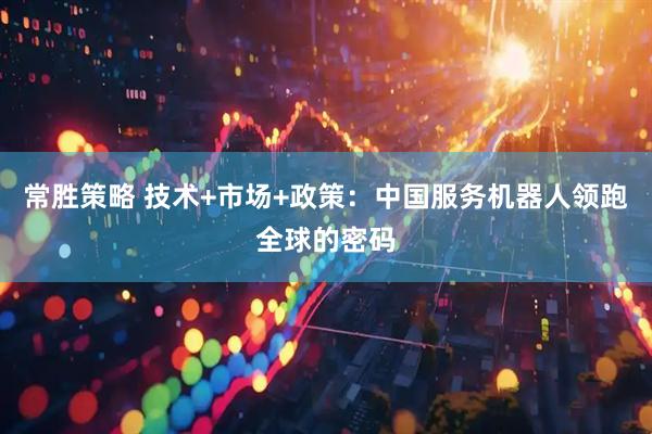 常胜策略 技术+市场+政策：中国服务机器人领跑全球的密码