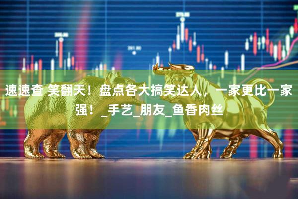 速速查 笑翻天！盘点各大搞笑达人，一家更比一家强！_手艺_朋友_鱼香肉丝