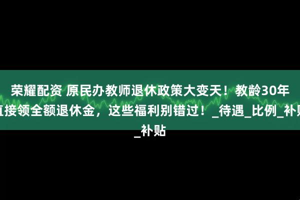 荣耀配资 原民办教师退休政策大变天！教龄30年直接领全额退休金，这些福利别错过！_待遇_比例_补贴