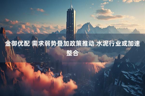 金御优配 需求弱势叠加政策推动 水泥行业或加速整合