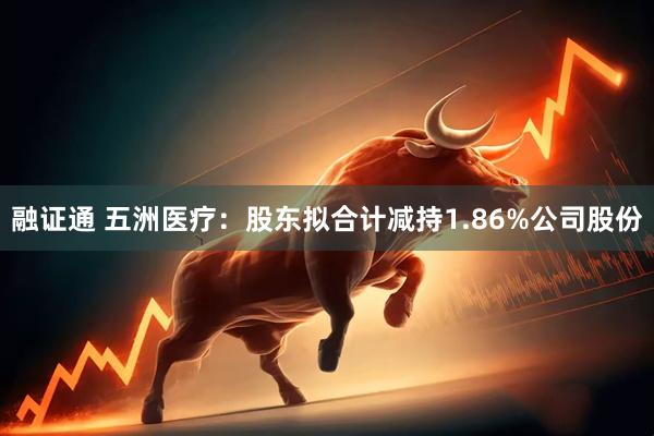 融证通 五洲医疗：股东拟合计减持1.86%公司股份