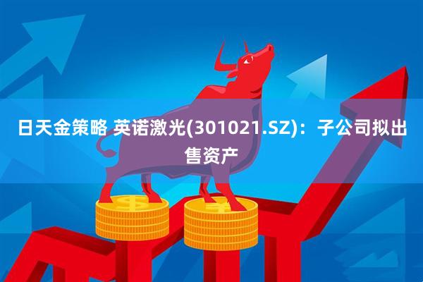 日天金策略 英诺激光(301021.SZ)：子公司拟出售资产