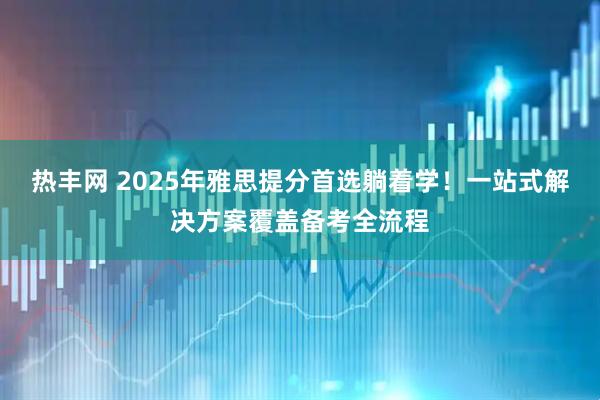 热丰网 2025年雅思提分首选躺着学！一站式解决方案覆盖备考全流程