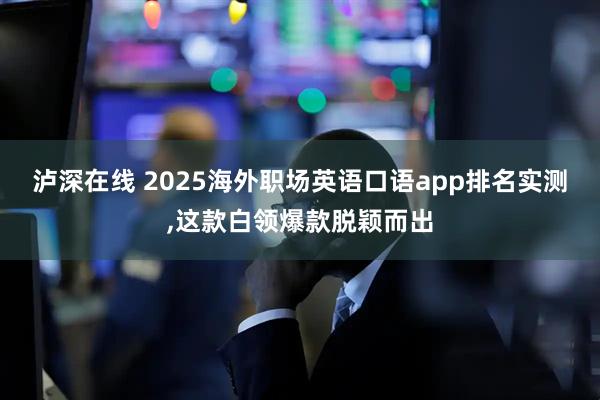 泸深在线 2025海外职场英语口语app排名实测,这款白领爆款脱颖而出