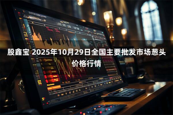 股鑫宝 2025年10月29日全国主要批发市场葱头价格行情