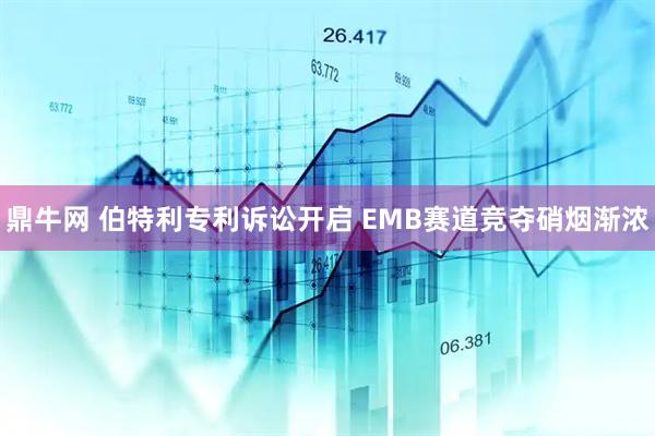 鼎牛网 伯特利专利诉讼开启 EMB赛道竞夺硝烟渐浓