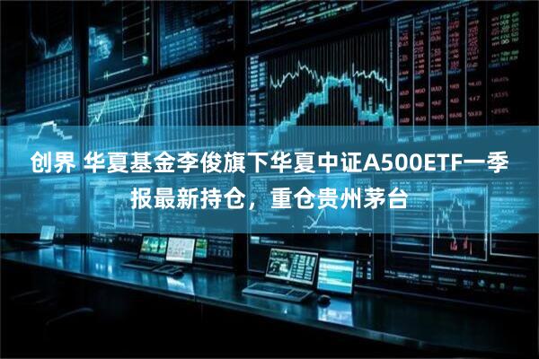 创界 华夏基金李俊旗下华夏中证A500ETF一季报最新持仓，重仓贵州茅台