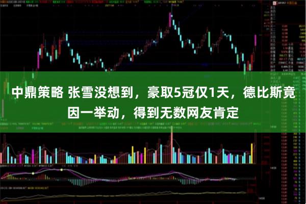 中鼎策略 张雪没想到，豪取5冠仅1天，德比斯竟因一举动，得到无数网友肯定